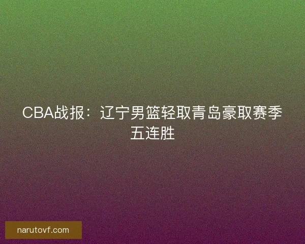 CBA战报：辽宁男篮轻取青岛豪取赛季五连胜