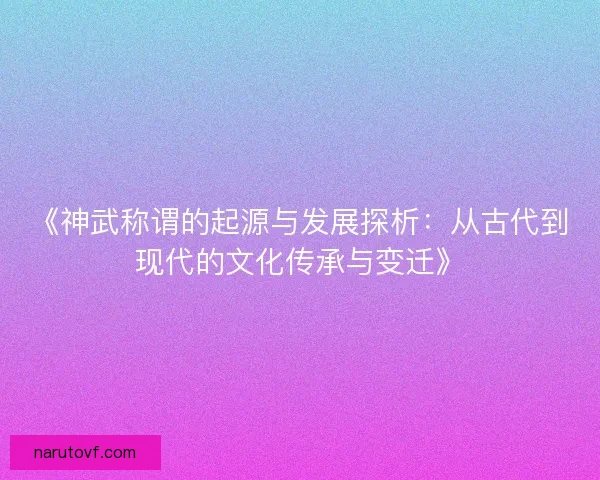 《神武称谓的起源与发展探析：从古代到现代的文化传承与变迁》
