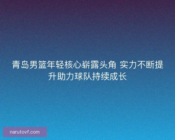 青岛男篮年轻核心崭露头角 实力不断提升助力球队持续成长