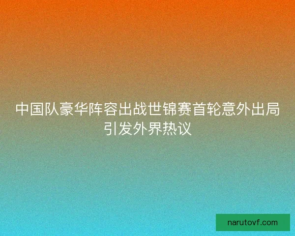 中国队豪华阵容出战世锦赛首轮意外出局引发外界热议