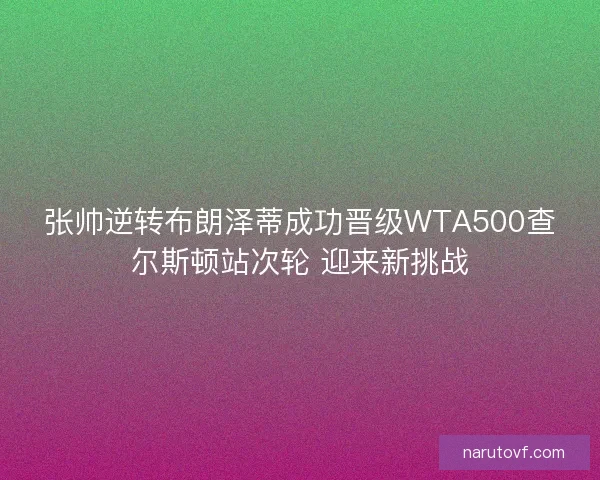 张帅逆转布朗泽蒂成功晋级WTA500查尔斯顿站次轮 迎来新挑战