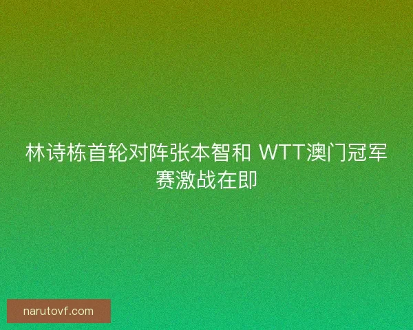 林诗栋首轮对阵张本智和 WTT澳门冠军赛激战在即