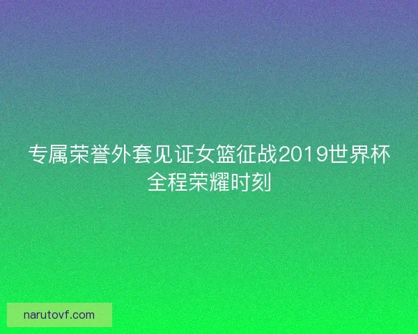 专属荣誉外套见证女篮征战2019世界杯全程荣耀时刻